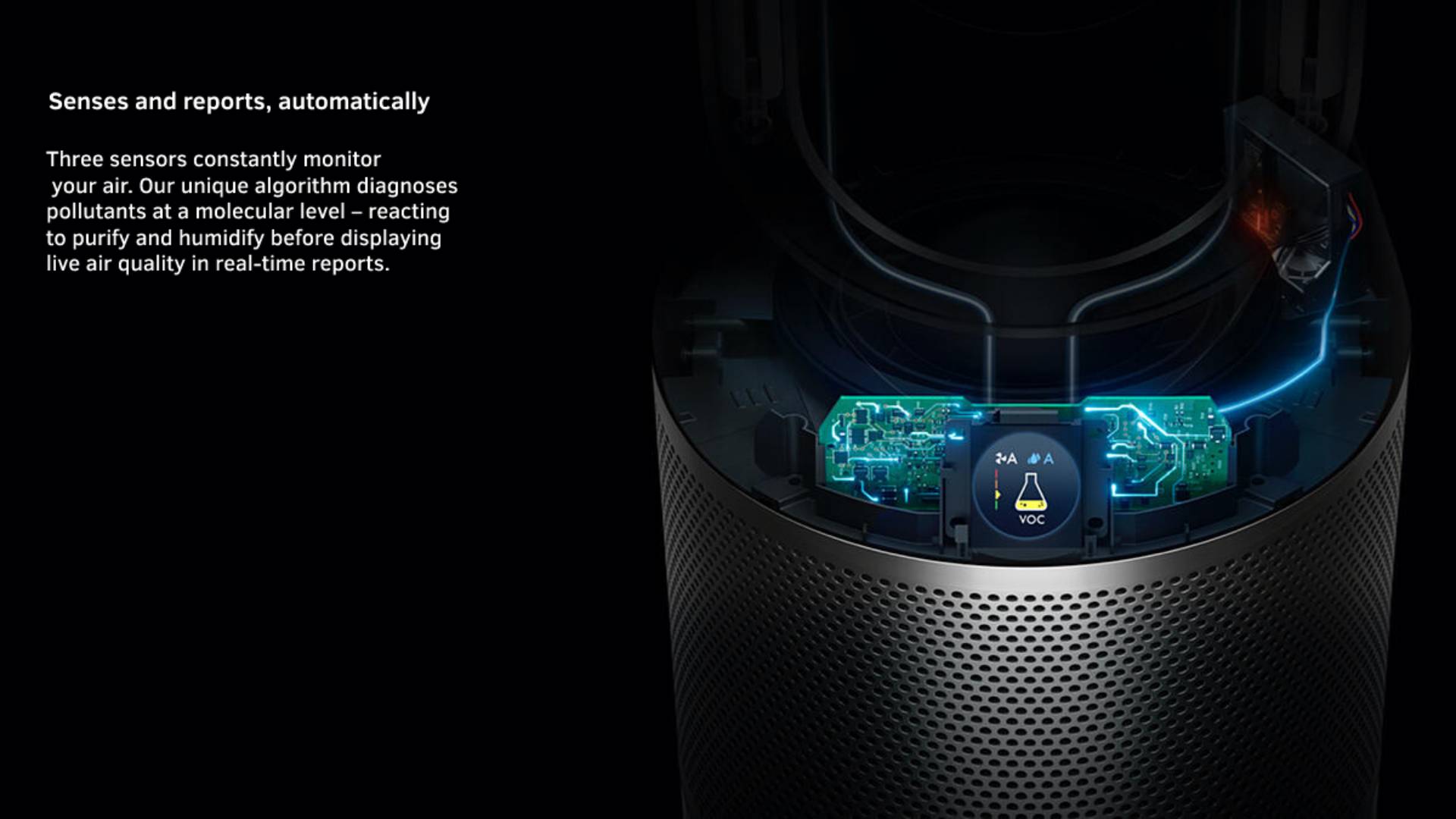 Senses and reports, automatically Three sensors constantly monitor your air. Our unique algorithm diagnoses pollutants at a molecular level – reacting to purify and humidify before displaying live air quality in real-time reports.  
