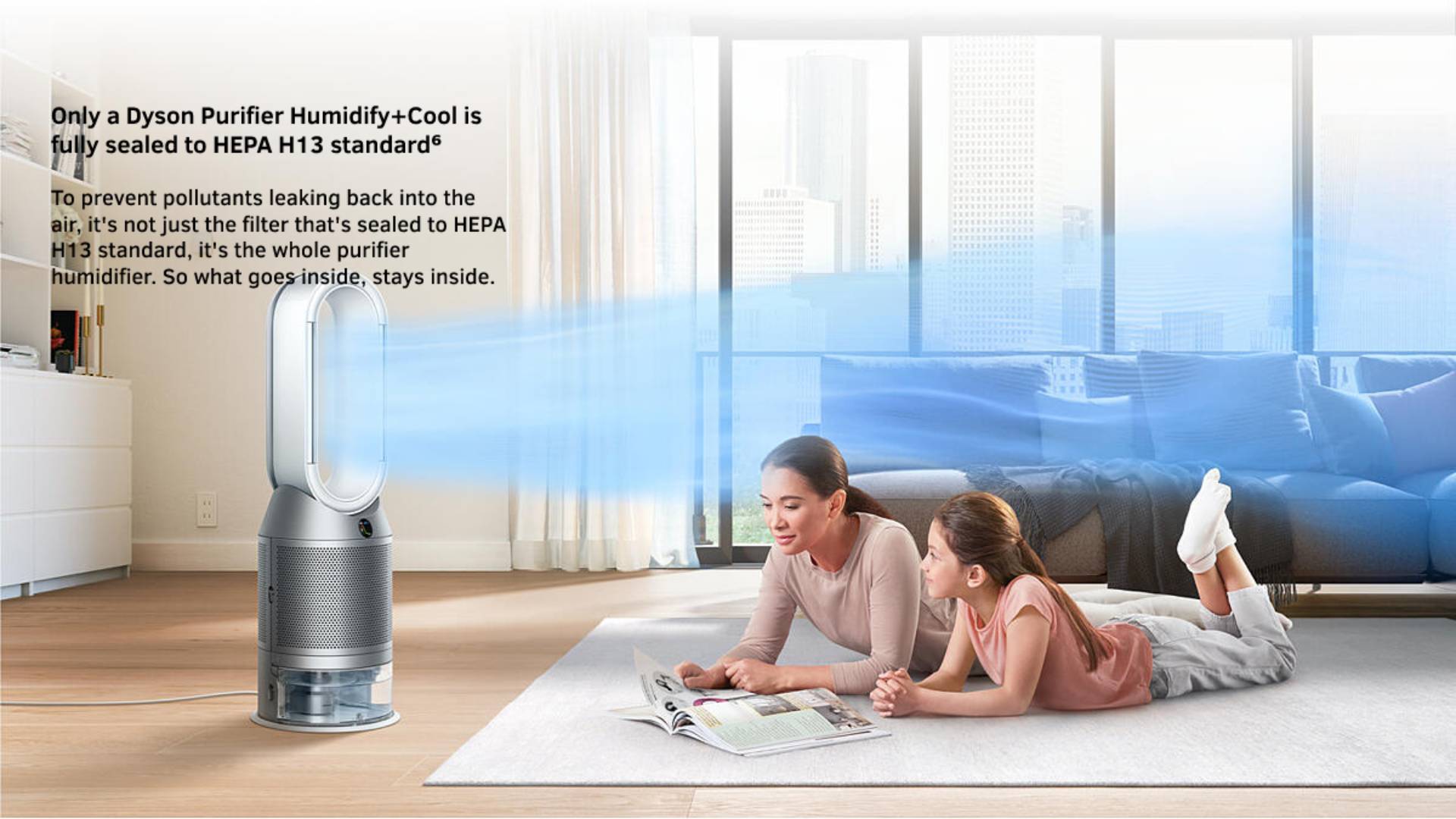 Only a Dyson Purifier Humidify+Cool is fully sealed to HEPA H13 standard6 To prevent pollutants leaking back into the air, it's not just the filter that's sealed to HEPA H13 standard, it's the whole purifier humidifier. So what goes inside, stays inside.